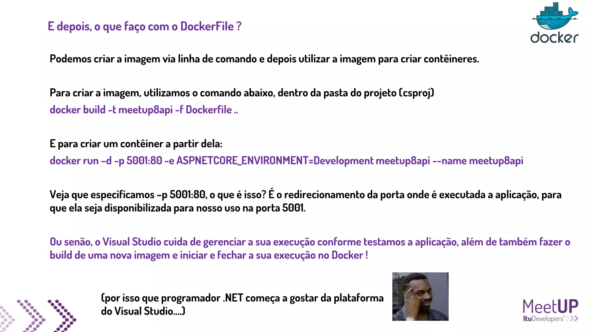 E depois, o que faço com o DockerFile ?
Podemos criar a imagem via linha de comando e depois utilizar a imagem para criar contêineres.
Para criar a imagem, utilizamos o comando abaixo, dentro da pasta do projeto (csproj)
docker build -t meetup8api -f Dockerfile ..
E para criar um contêiner a partir dela:
docker run –d -p 5001:80 -e ASPNETCORE_ENVIRONMENT=Development meetup8api --name meetup8api
Veja que especificamos –p 5001:80, o que é isso? É o redirecionamento da porta onde é executada a aplicação, para
que ela seja disponibilizada para nosso uso na porta 5001.
Ou senão, o Visual Studio cuida de gerenciar a sua execução conforme testamos a aplicação, além de também fazer o
build de uma nova imagem e iniciar e fechar a sua execução no Docker !
(por isso que programador .NET começa a gostar da plataforma
do Visual Studio....)
 