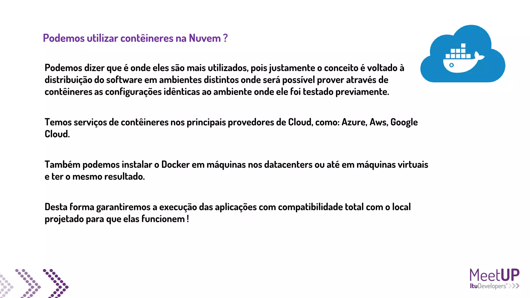 Podemos utilizar contêineres na Nuvem ?
Podemos dizer que é onde eles são mais utilizados, pois justamente o conceito é voltado à
distribuição do software em ambientes distintos onde será possível prover através de
contêineres as configurações idênticas ao ambiente onde ele foi testado previamente.
Temos serviços de contêineres nos principais provedores de Cloud, como: Azure, Aws, Google
Cloud.
Também podemos instalar o Docker em máquinas nos datacenters ou até em máquinas virtuais
e ter o mesmo resultado.
Desta forma garantiremos a execução das aplicações com compatibilidade total com o local
projetado para que elas funcionem !
 