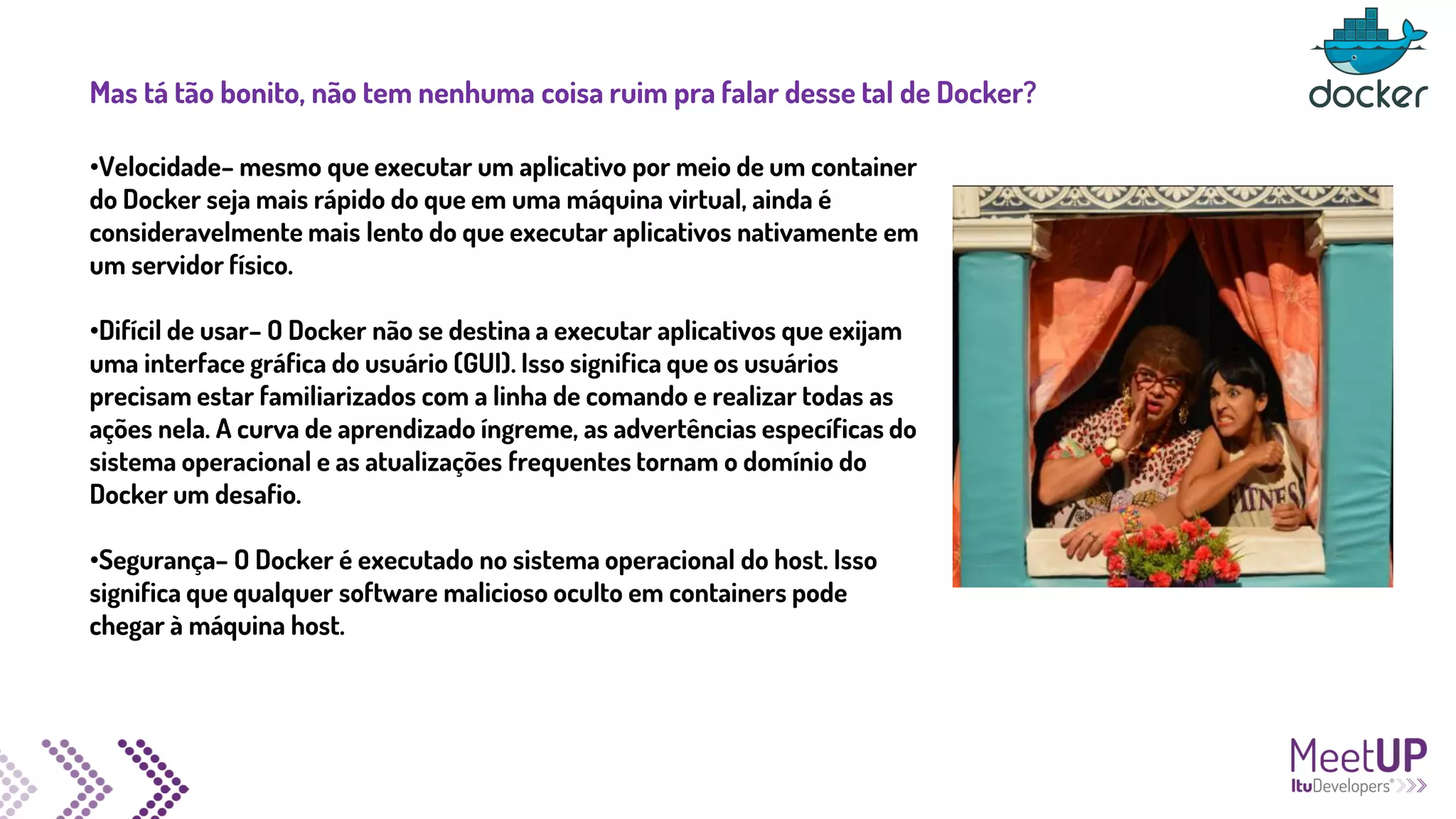 Mas tá tão bonito, não tem nenhuma coisa ruim pra falar desse tal de Docker?
•Velocidade– mesmo que executar um aplicativo por meio de um container
do Docker seja mais rápido do que em uma máquina virtual, ainda é
consideravelmente mais lento do que executar aplicativos nativamente em
um servidor físico.
•Difícil de usar– O Docker não se destina a executar aplicativos que exijam
uma interface gráfica do usuário (GUI). Isso significa que os usuários
precisam estar familiarizados com a linha de comando e realizar todas as
ações nela. A curva de aprendizado íngreme, as advertências específicas do
sistema operacional e as atualizações frequentes tornam o domínio do
Docker um desafio.
•Segurança– O Docker é executado no sistema operacional do host. Isso
significa que qualquer software malicioso oculto em containers pode
chegar à máquina host.
 