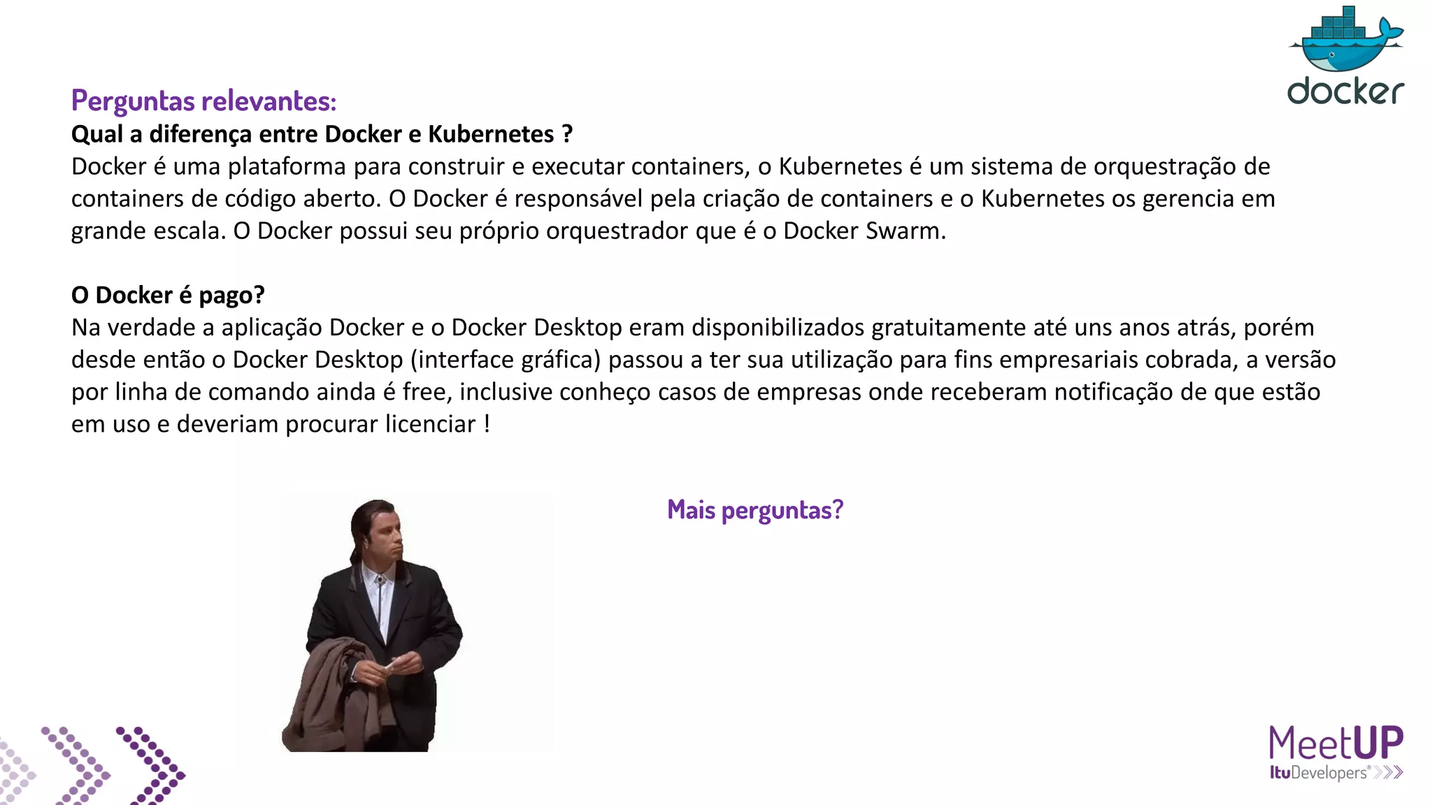 Perguntas relevantes:
Qual a diferença entre Docker e Kubernetes ?
Docker é uma plataforma para construir e executar containers, o Kubernetes é um sistema de orquestração de
containers de código aberto. O Docker é responsável pela criação de containers e o Kubernetes os gerencia em
grande escala. O Docker possui seu próprio orquestrador que é o Docker Swarm.
O Docker é pago?
Na verdade a aplicação Docker e o Docker Desktop eram disponibilizados gratuitamente até uns anos atrás, porém
desde então o Docker Desktop (interface gráfica) passou a ter sua utilização para fins empresariais cobrada, a versão
por linha de comando ainda é free, inclusive conheço casos de empresas onde receberam notificação de que estão
em uso e deveriam procurar licenciar !
Mais perguntas?
 