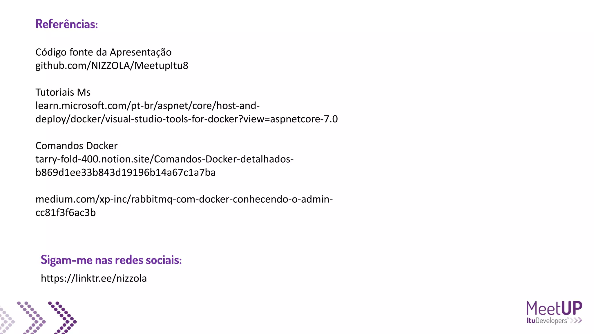 Código fonte da Apresentação
github.com/NIZZOLA/MeetupItu8
Tutoriais Ms
learn.microsoft.com/pt-br/aspnet/core/host-and-
deploy/docker/visual-studio-tools-for-docker?view=aspnetcore-7.0
Comandos Docker
tarry-fold-400.notion.site/Comandos-Docker-detalhados-
b869d1ee33b843d19196b14a67c1a7ba
medium.com/xp-inc/rabbitmq-com-docker-conhecendo-o-admin-
cc81f3f6ac3b
Referências:
https://linktr.ee/nizzola
Sigam-me nas redes sociais:
 