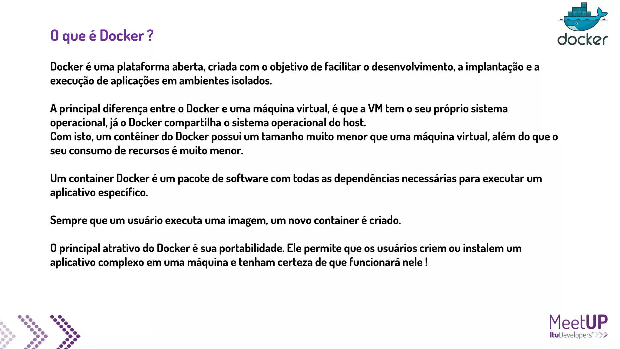 O que é Docker ?
Docker é uma plataforma aberta, criada com o objetivo de facilitar o desenvolvimento, a implantação e a
execução de aplicações em ambientes isolados.
A principal diferença entre o Docker e uma máquina virtual, é que a VM tem o seu próprio sistema
operacional, já o Docker compartilha o sistema operacional do host.
Com isto, um contêiner do Docker possui um tamanho muito menor que uma máquina virtual, além do que o
seu consumo de recursos é muito menor.
Um container Docker é um pacote de software com todas as dependências necessárias para executar um
aplicativo específico.
Sempre que um usuário executa uma imagem, um novo container é criado.
O principal atrativo do Docker é sua portabilidade. Ele permite que os usuários criem ou instalem um
aplicativo complexo em uma máquina e tenham certeza de que funcionará nele !
 