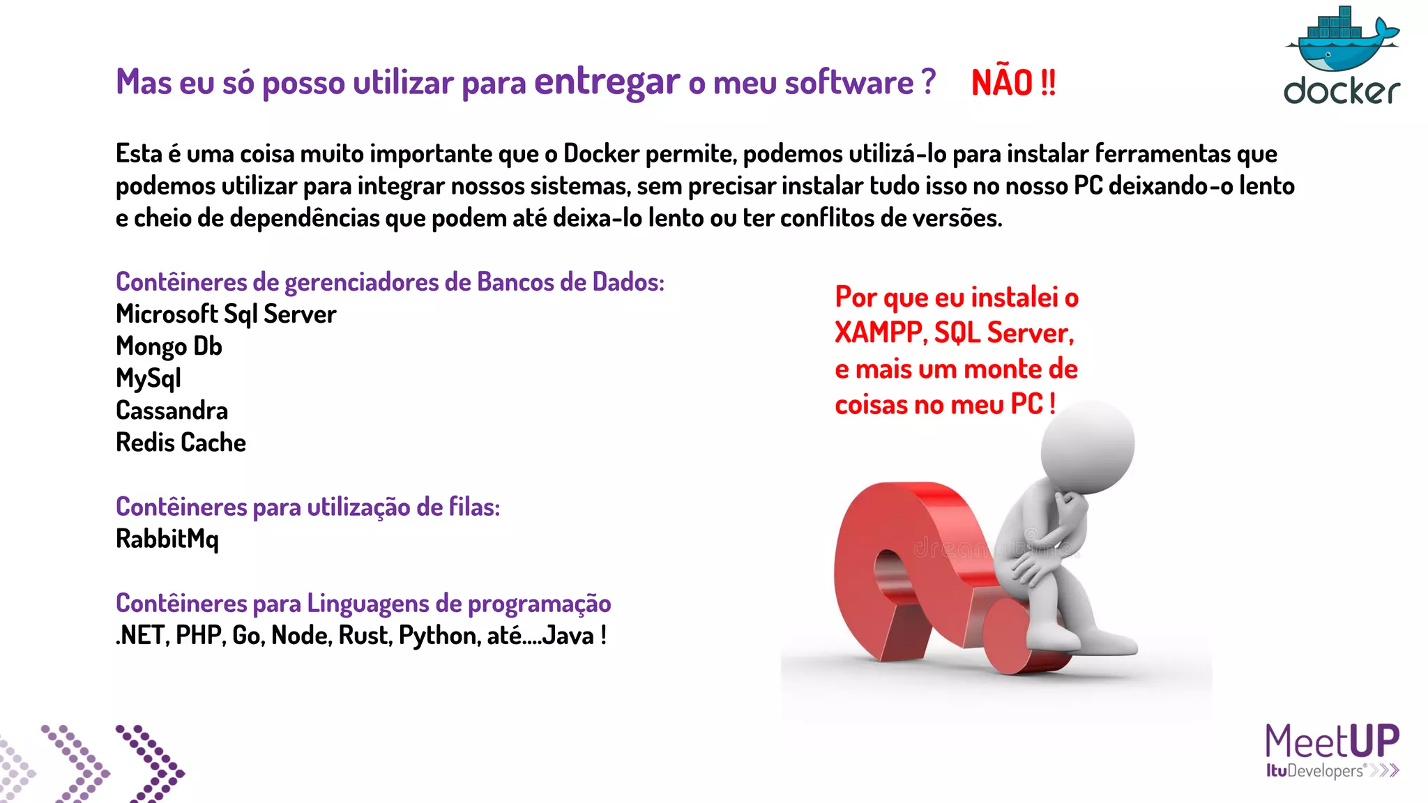 Mas eu só posso utilizar para entregar o meu software ?
Esta é uma coisa muito importante que o Docker permite, podemos utilizá-lo para instalar ferramentas que
podemos utilizar para integrar nossos sistemas, sem precisar instalar tudo isso no nosso PC deixando-o lento
e cheio de dependências que podem até deixa-lo lento ou ter conflitos de versões.
Contêineres de gerenciadores de Bancos de Dados:
Microsoft Sql Server
Mongo Db
MySql
Cassandra
Redis Cache
Contêineres para utilização de filas:
RabbitMq
Contêineres para Linguagens de programação
.NET, PHP, Go, Node, Rust, Python, até....Java !
Por que eu instalei o
XAMPP, SQL Server,
e mais um monte de
coisas no meu PC !
NÃO !!
 