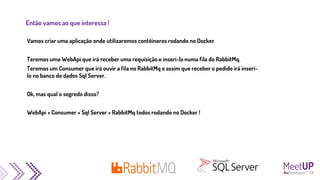Então vamos ao que interessa !
Vamos criar uma aplicação onde utilizaremos contêineres rodando no Docker
Teremos uma WebApi que irá receber uma requisição e inserí-la numa fila do RabbitMq.
Teremos um Consumer que irá ouvir a fila no RabbitMq e assim que receber o pedido irá inserí-
lo no banco de dados Sql Server.
Ok, mas qual o segredo disso?
WebApi + Consumer + Sql Server + RabbitMq todos rodando no Docker !
 