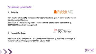 Para começar, vamos instalar:
1) RabbitMq
Para instalar o RabbbitMq, iremos executar o comando abaixo, quer irá baixar e instanciar um
contêiner para utilizarmos:
docker run -d — hostname my-rabbit — name rabbit13 -p 8080:15672 -p 5672:5672 -p
25676:25676 rabbitmq:3-management
1) Microsoft Sql Server
docker run -e "ACCEPT_EULA=Y" -e "SA_PASSWORD=123mudar" -p 1433:1433 --name sql1 -d
mcr.microsoft.com/mssql/server:2019-GA-ubuntu-16.04
 
