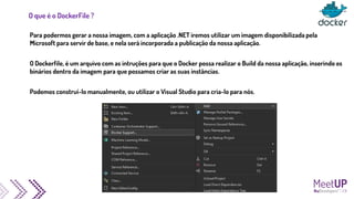O que é o DockerFile ?
Para podermos gerar a nossa imagem, com a aplicação .NET iremos utilizar um imagem disponibilizada pela
Microsoft para servir de base, e nela será incorporada a publicação da nossa aplicação.
O Dockerfile, é um arquivo com as intruções para que o Docker possa realizar o Build da nossa aplicação, inserindo os
binários dentro da imagem para que possamos criar as suas instâncias.
Podemos construí-lo manualmente, ou utilizar o Visual Studio para cria-lo para nós.
 