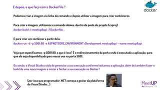 E depois, o que faço com o DockerFile ?
Podemos criar a imagem via linha de comando e depois utilizar a imagem para criar contêineres.
Para criar a imagem, utilizamos o comando abaixo, dentro da pasta do projeto (csproj)
docker build -t meetup8api -f Dockerfile ..
E para criar um contêiner a partir dela:
docker run –d -p 5001:80 -e ASPNETCORE_ENVIRONMENT=Development meetup8api --name meetup8api
Veja que especificamos –p 5001:80, o que é isso? É o redirecionamento da porta onde é executada a aplicação, para
que ela seja disponibilizada para nosso uso na porta 5001.
Ou senão, o Visual Studio cuida de gerenciar a sua execução conforme testamos a aplicação, além de também fazer o
build de uma nova imagem e iniciar e fechar a sua execução no Docker !
(por isso que programador .NET começa a gostar da plataforma
do Visual Studio....)
 