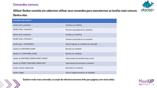 Comandos comuns
Utilizar Docker consiste em sabermos utilizar seus comandos para executarmos as tarefas mais comuns.
Dentre elas:
Comandos mais comuns
docker start <container> Inicializa um contêiner
docker stop <container> Termina a execução de um conteiner
docker start <container> Inicializa um contêiner
docker stop <container> Termina a execução de um conteiner
docker logs -f <CONTAINER> Exibe os logs de um contêiner em execução
docker rm CONTAINER_NAME Remove um contêiner
docker rm -f CONTAINER_NAME Remove um contêiner
docker cp CONTAINER_NAME:SOURCE TARGET Copia arquivo do contêiner para o host
docker cp TARGET CONTAINER_NAME:HOST Copia arquivo do host para o conteiner
docker rename myweb web Renomeia um conteiner
docker images Lista as imagens presentes na instalação
Existem muito mais comandos, na seção de referência teremos links para páginas com vários deles.
 