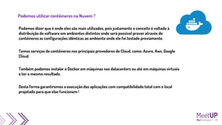 Podemos utilizar contêineres na Nuvem ?
Podemos dizer que é onde eles são mais utilizados, pois justamente o conceito é voltado à
distribuição do software em ambientes distintos onde será possível prover através de
contêineres as configurações idênticas ao ambiente onde ele foi testado previamente.
Temos serviços de contêineres nos principais provedores de Cloud, como: Azure, Aws, Google
Cloud.
Também podemos instalar o Docker em máquinas nos datacenters ou até em máquinas virtuais
e ter o mesmo resultado.
Desta forma garantiremos a execução das aplicações com compatibilidade total com o local
projetado para que elas funcionem !
 