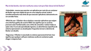 Mas tá tão bonito, não tem nenhuma coisa ruim pra falar desse tal de Docker?
•Velocidade– mesmo que executar um aplicativo por meio de um container
do Docker seja mais rápido do que em uma máquina virtual, ainda é
consideravelmente mais lento do que executar aplicativos nativamente em
um servidor físico.
•Difícil de usar– O Docker não se destina a executar aplicativos que exijam
uma interface gráfica do usuário (GUI). Isso significa que os usuários
precisam estar familiarizados com a linha de comando e realizar todas as
ações nela. A curva de aprendizado íngreme, as advertências específicas do
sistema operacional e as atualizações frequentes tornam o domínio do
Docker um desafio.
•Segurança– O Docker é executado no sistema operacional do host. Isso
significa que qualquer software malicioso oculto em containers pode
chegar à máquina host.
 