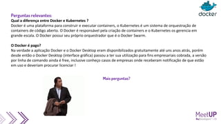 Perguntas relevantes:
Qual a diferença entre Docker e Kubernetes ?
Docker é uma plataforma para construir e executar containers, o Kubernetes é um sistema de orquestração de
containers de código aberto. O Docker é responsável pela criação de containers e o Kubernetes os gerencia em
grande escala. O Docker possui seu próprio orquestrador que é o Docker Swarm.
O Docker é pago?
Na verdade a aplicação Docker e o Docker Desktop eram disponibilizados gratuitamente até uns anos atrás, porém
desde então o Docker Desktop (interface gráfica) passou a ter sua utilização para fins empresariais cobrada, a versão
por linha de comando ainda é free, inclusive conheço casos de empresas onde receberam notificação de que estão
em uso e deveriam procurar licenciar !
Mais perguntas?
 