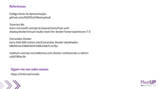 Código fonte da Apresentação
github.com/NIZZOLA/MeetupItu8
Tutoriais Ms
learn.microsoft.com/pt-br/aspnet/core/host-and-
deploy/docker/visual-studio-tools-for-docker?view=aspnetcore-7.0
Comandos Docker
tarry-fold-400.notion.site/Comandos-Docker-detalhados-
b869d1ee33b843d19196b14a67c1a7ba
medium.com/xp-inc/rabbitmq-com-docker-conhecendo-o-admin-
cc81f3f6ac3b
Referências:
https://linktr.ee/nizzola
Sigam-me nas redes sociais:
 