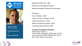 Formação:
Proc. De Dados - 1989
Técnico em Proc. de Dados – 91-92
Análise de Sistemas – 94-98
MBA em Gestão de Projetos – 2013
Licenciatura para docência- 2016
Principais Tecnologias já utilizadas:
DBase, Basic, Clipper, C,
Pascal, Cobol, Visual Basic, Delphi, Asp, C#, PHP,
Java, Javascript, ASP.NET, ASP.NET MVC, Visual
Basic .NET., Angular, Ionic, React
Software Architect SR – CI&T
Professor de Tecnologia na Etec Itu
Membro fundador do Meetup Itu Developers
 