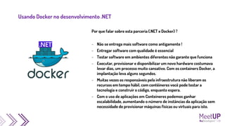 Usando Docker no desenvolvimento .NET
Por que falar sobre esta parceria (.NET x Docker) ?
- Não se entrega mais software como antigamente !
- Entregar software com qualidade é essencial
- Testar software em ambientes diferentes não garante que funciona
- Executar, provisionar e disponibilizar um novo hardware costumava
levar dias, um processo muito cansativo. Com os containers Docker, a
implantação leva alguns segundos.
- Muitas vezes os responsáveis pela infraestrutura não liberam os
recursos em tempo hábil, com contêineres você pode testar a
tecnologia e construir o código, enquanto espera.
- Com o uso de aplicações em Conteineres podemos ganhar
escalabilidade, aumentando o número de instâncias da aplicação sem
necessidade de provisionar máquinas físicas ou virtuais para isto.
 