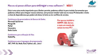 Mas eu só posso utilizar para entregar o meu software ?
Esta é uma coisa muito importante que o Docker permite, podemos utilizá-lo para instalar ferramentas que
podemos utilizar para integrar nossos sistemas, sem precisar instalar tudo isso no nosso PC deixando-o lento
e cheio de dependências que podem até deixa-lo lento ou ter conflitos de versões.
Contêineres de gerenciadores de Bancos de Dados:
Microsoft Sql Server
Mongo Db
MySql
Cassandra
Redis Cache
Contêineres para utilização de filas:
RabbitMq
Contêineres para Linguagens de programação
.NET, PHP, Go, Node, Rust, Python, até....Java !
Por que eu instalei o
XAMPP, SQL Server,
e mais um monte de
coisas no meu PC !
NÃO !!
 
