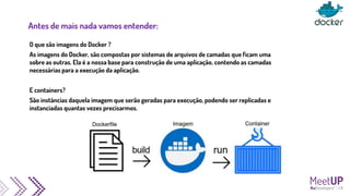 Antes de mais nada vamos entender:
O que são imagens do Docker ?
As imagens do Docker, são compostas por sistemas de arquivos de camadas que ficam uma
sobre as outras. Ela é a nossa base para construção de uma aplicação, contendo as camadas
necessárias para a execução da aplicação.
E containers?
São instâncias daquela imagem que serão geradas para execução, podendo ser replicadas e
instanciadas quantas vezes precisarmos.
 