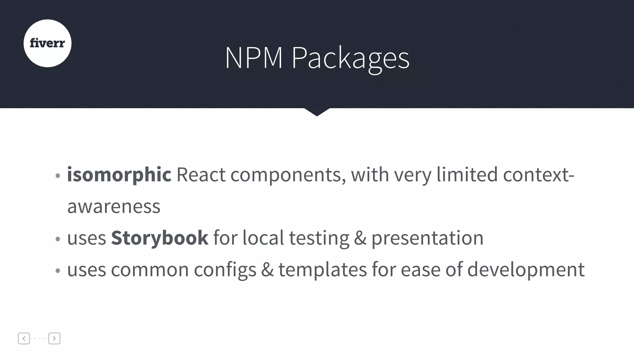 NPM Packages
• isomorphic React components, with very limited context-
awareness
• uses Storybook for local testing & presentation
• uses common configs & templates for ease of development
 