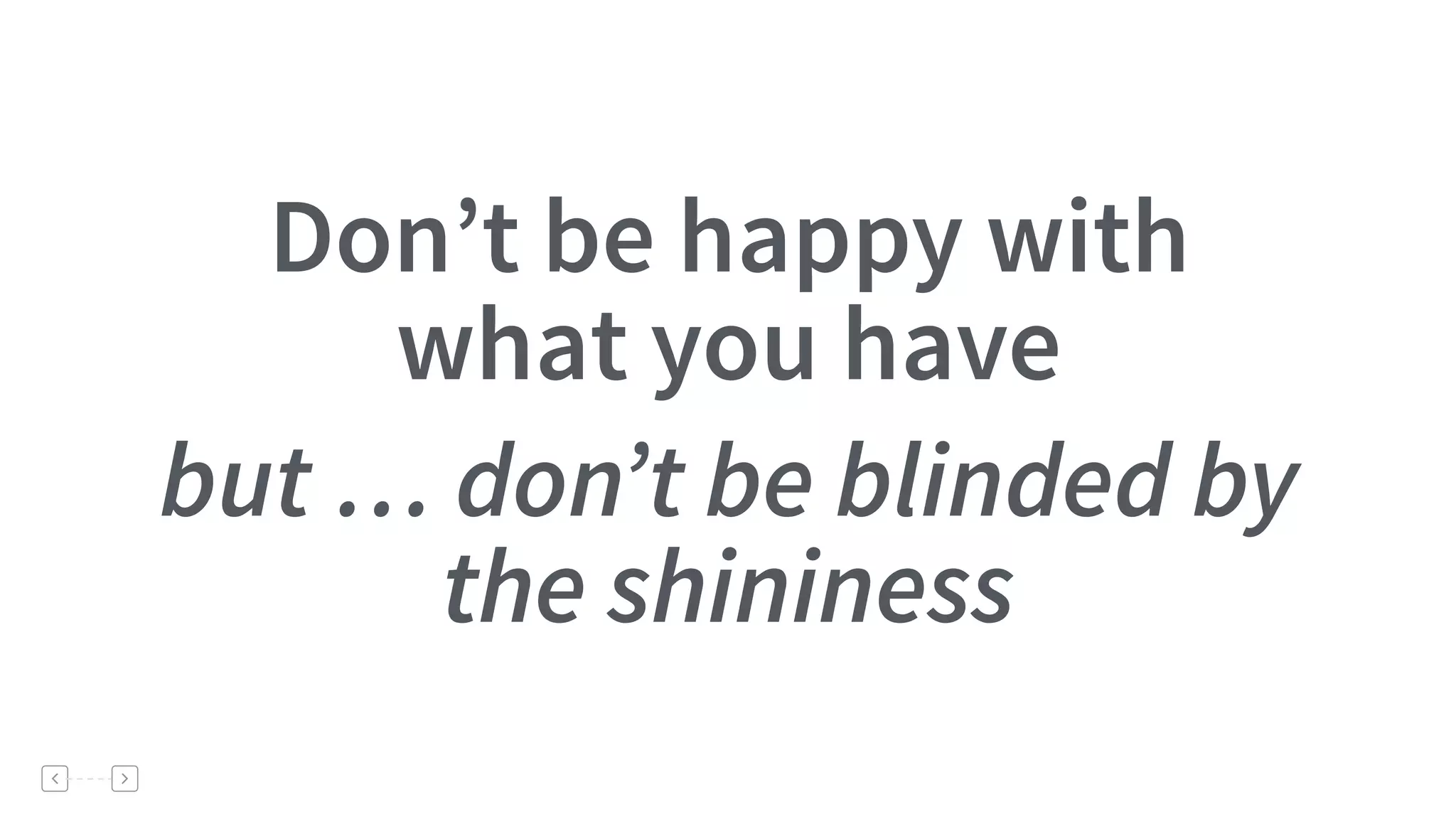 Don’t be happy with
what you have
but … don’t be blinded by
the shininess
 