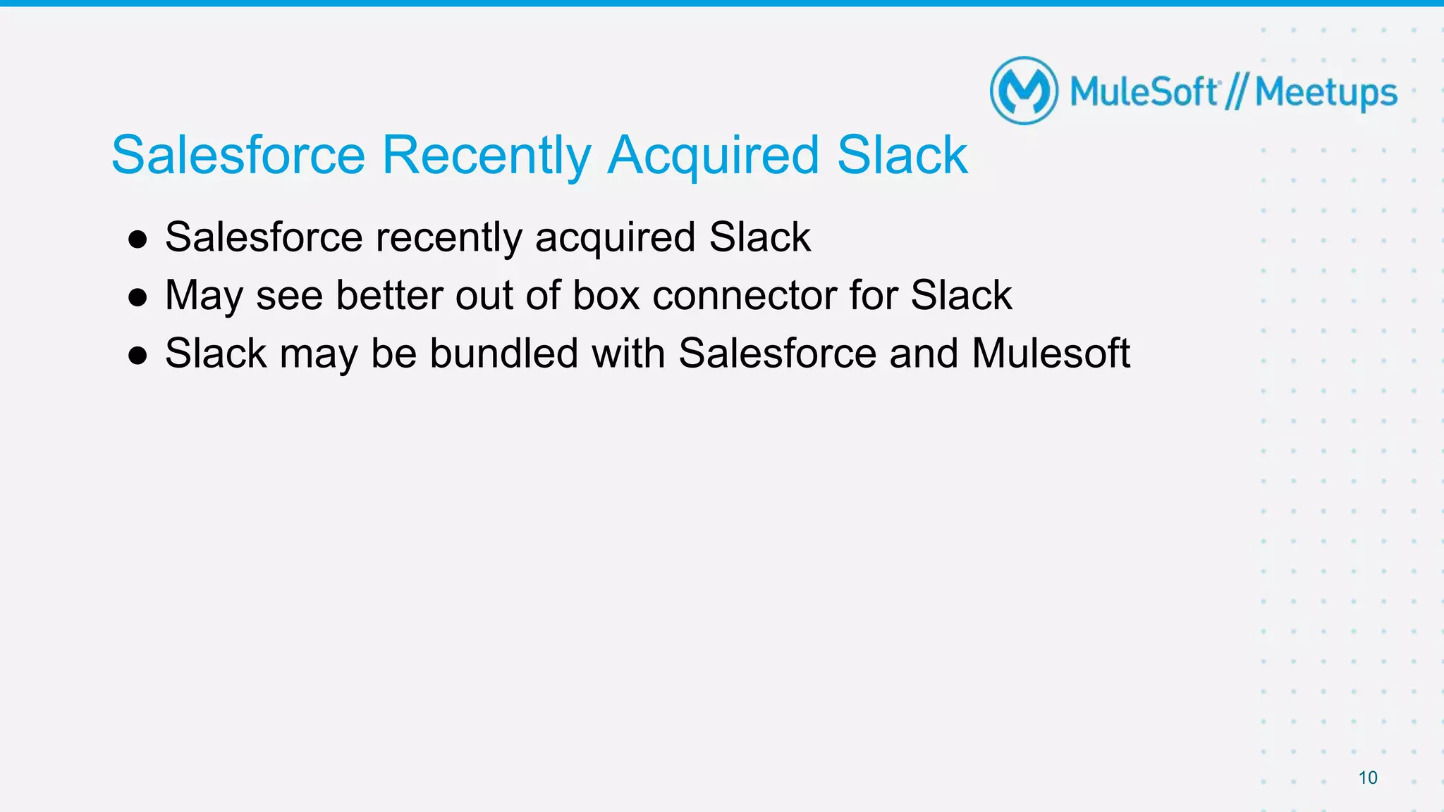10
Salesforce Recently Acquired Slack
● Salesforce recently acquired Slack
● May see better out of box connector for Slack
● Slack may be bundled with Salesforce and Mulesoft
 