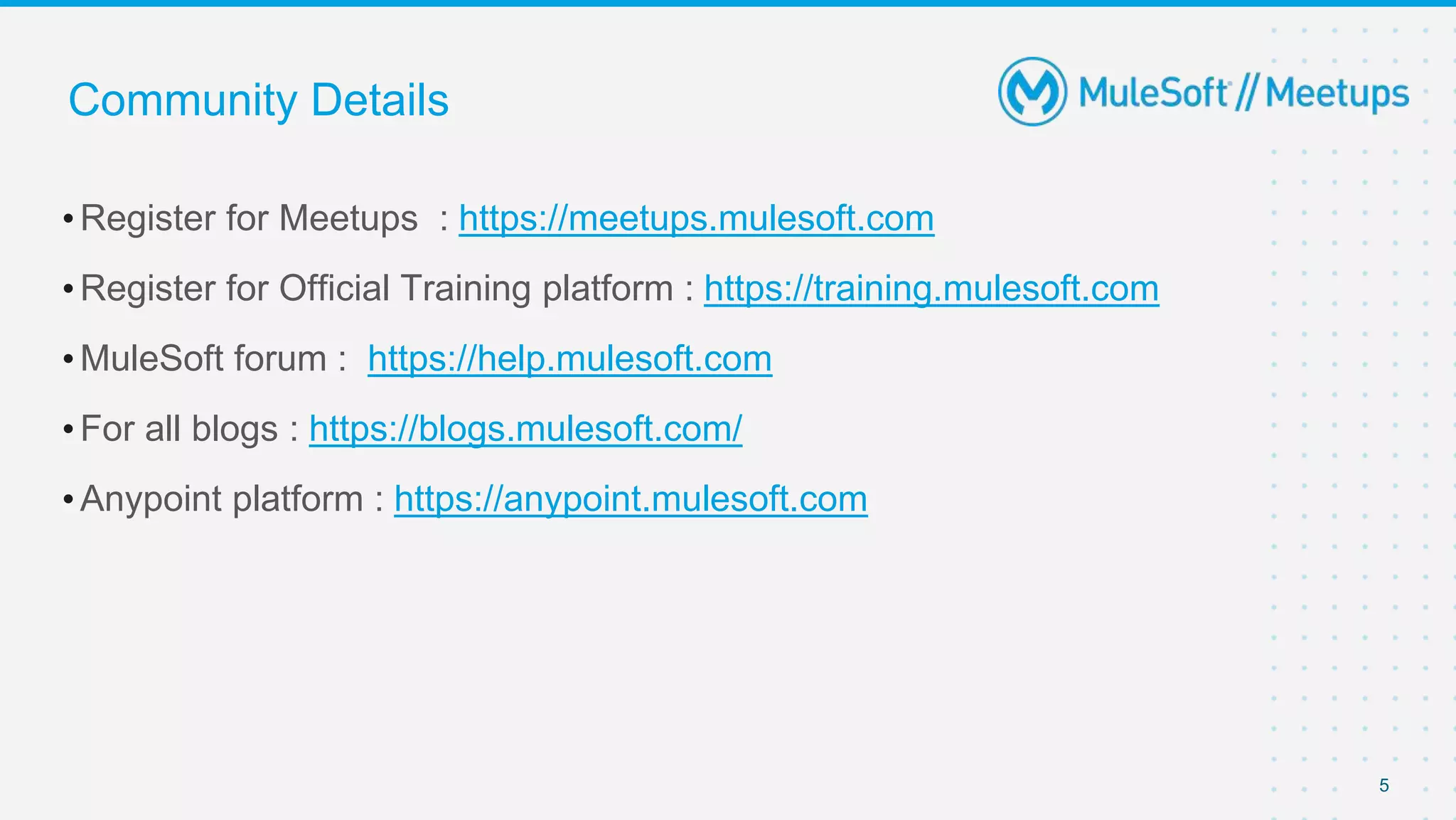Community Details
•Register for Meetups : https://meetups.mulesoft.com
•Register for Official Training platform : https://training.mulesoft.com
•MuleSoft forum : https://help.mulesoft.com
•For all blogs : https://blogs.mulesoft.com/
•Anypoint platform : https://anypoint.mulesoft.com
5
 