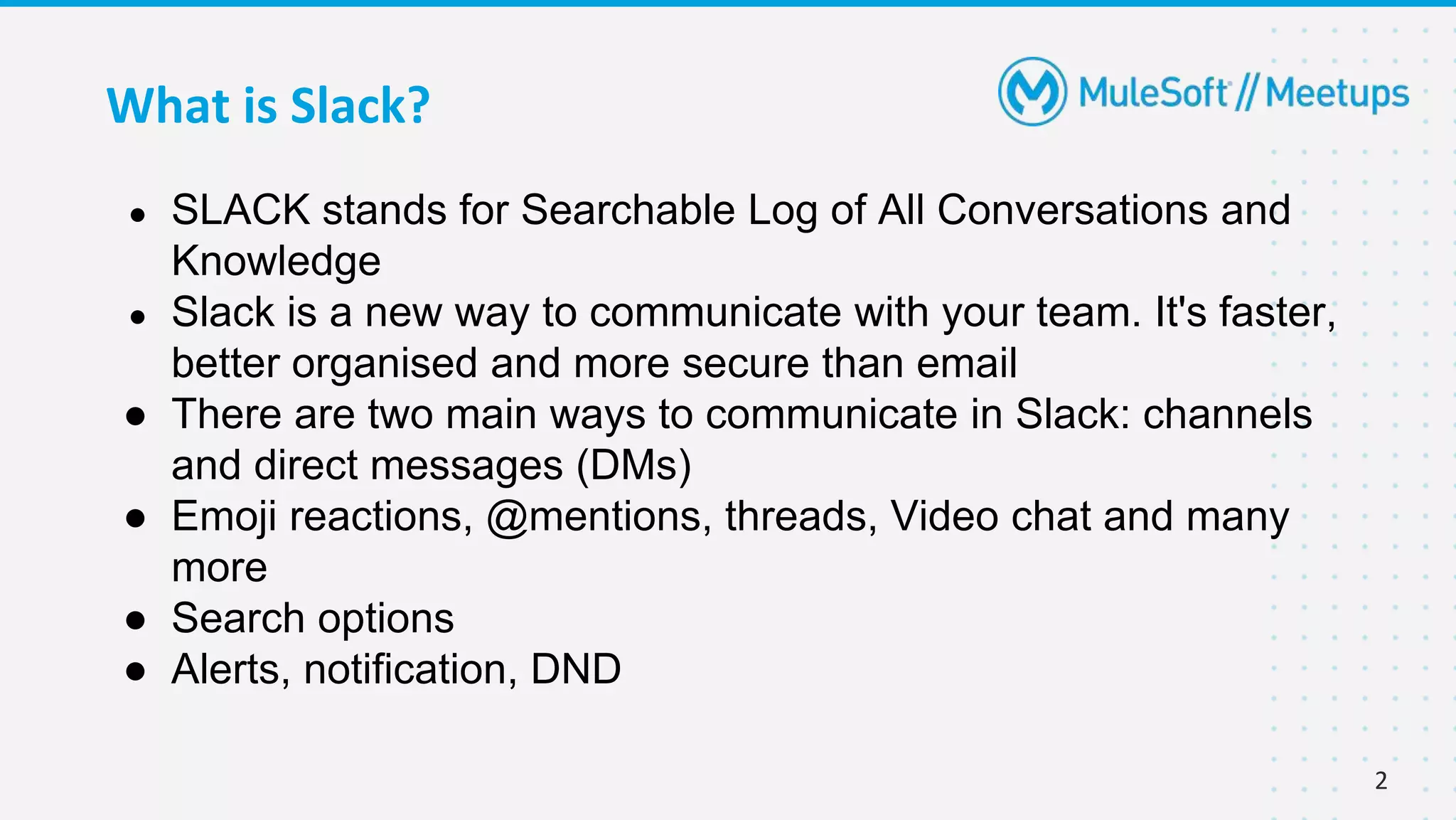 2
What is Slack?
● SLACK stands for Searchable Log of All Conversations and
Knowledge
● Slack is a new way to communicate with your team. It's faster,
better organised and more secure than email
● There are two main ways to communicate in Slack: channels
and direct messages (DMs)
● Emoji reactions, @mentions, threads, Video chat and many
more
● Search options
● Alerts, notification, DND
 