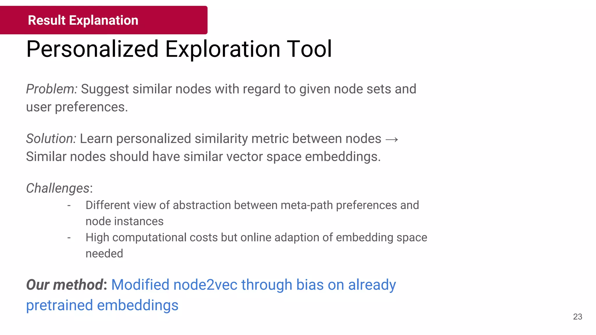 Personalized Exploration Tool
Result Explanation
23
Problem: Suggest similar nodes with regard to given node sets and
user preferences.
Solution: Learn personalized similarity metric between nodes →
Similar nodes should have similar vector space embeddings.
Challenges:
- Different view of abstraction between meta-path preferences and
node instances
- High computational costs but online adaption of embedding space
needed
Our method: Modified node2vec through bias on already
pretrained embeddings
 