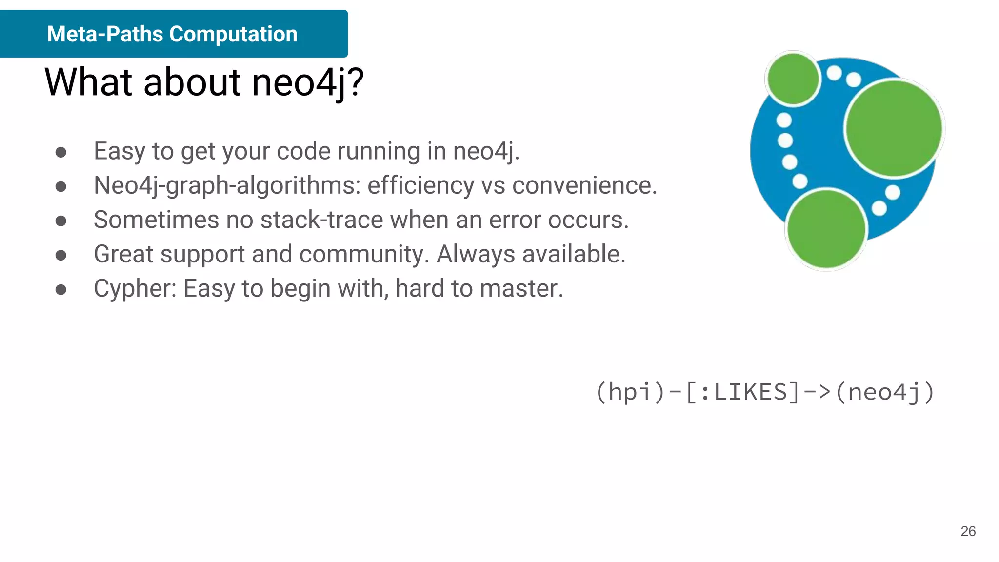 ● Easy to get your code running in neo4j.
● Neo4j-graph-algorithms: efficiency vs convenience.
● Sometimes no stack-trace when an error occurs.
● Great support and community. Always available.
● Cypher: Easy to begin with, hard to master.
(hpi)-[:LIKES]->(neo4j)
What about neo4j?
Meta-Paths Computation
26
 