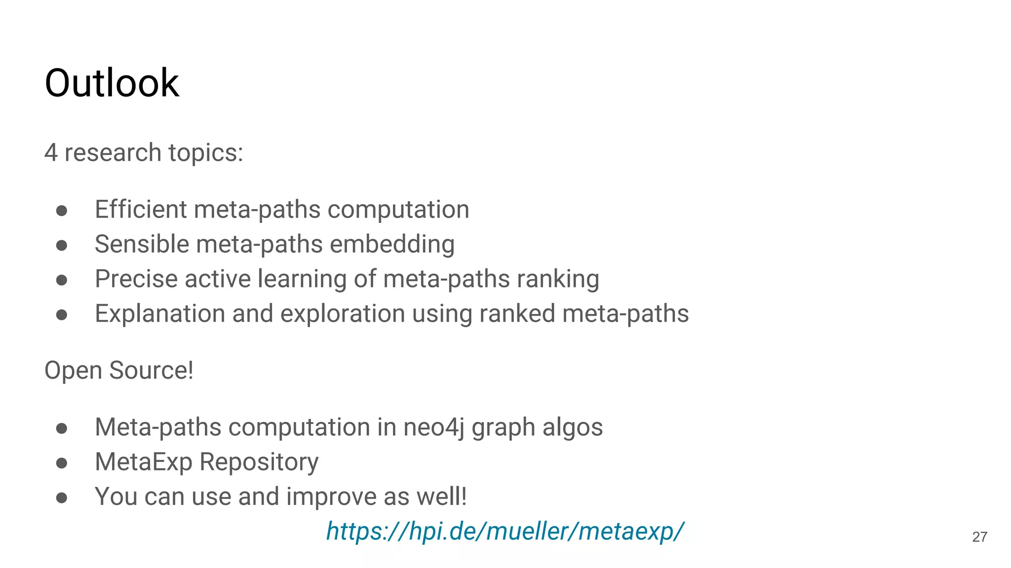 Outlook
4 research topics:
● Efficient meta-paths computation
● Sensible meta-paths embedding
● Precise active learning of meta-paths ranking
● Explanation and exploration using ranked meta-paths
Open Source!
● Meta-paths computation in neo4j graph algos
● MetaExp Repository
● You can use and improve as well!
https://hpi.de/mueller/metaexp/ 27
 