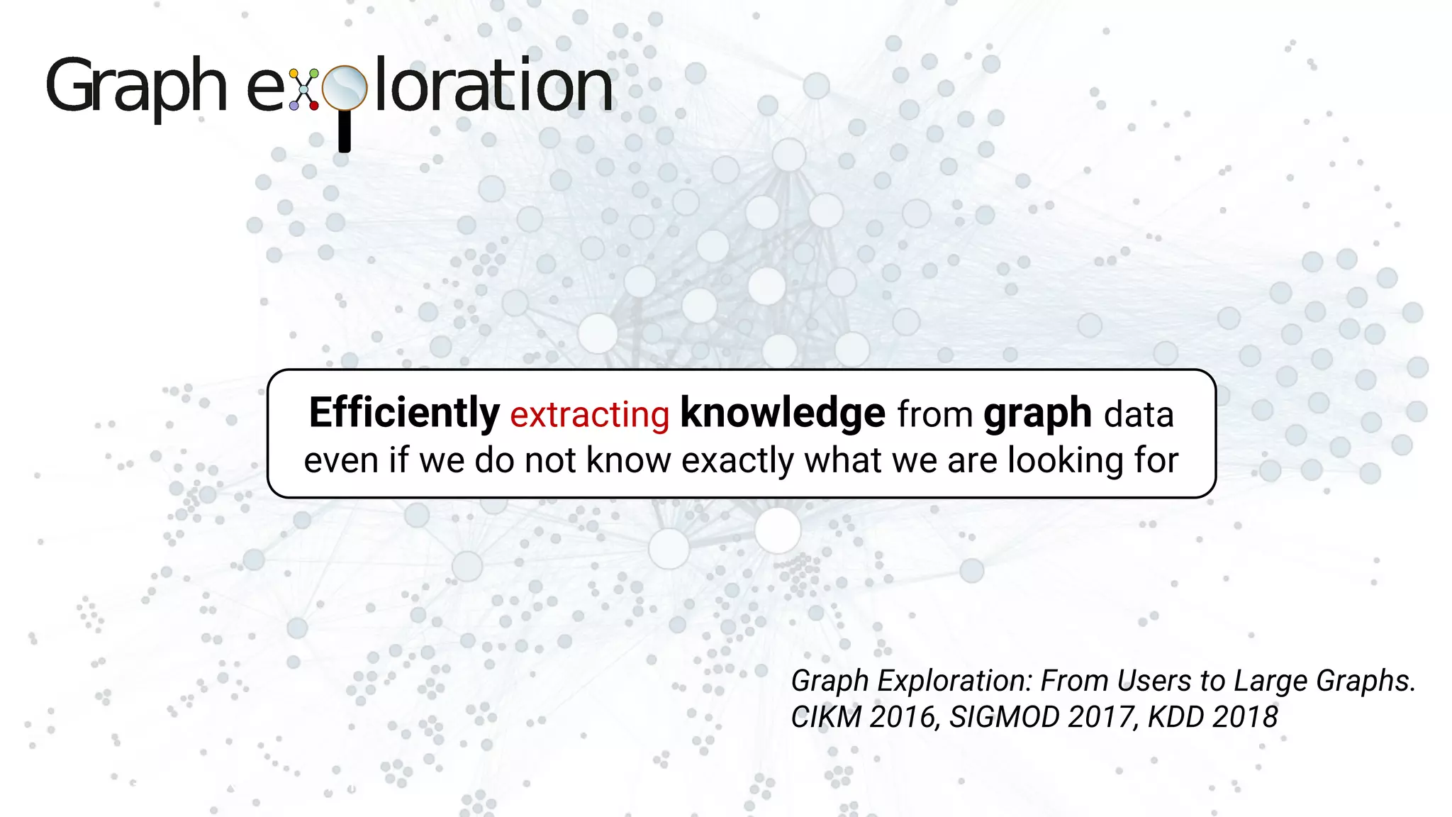 3GRAPH EXPLORATION
Efficiently extracting knowledge from graph data
even if we do not know exactly what we are looking for
Graph Exploration: From Users to Large Graphs.
CIKM 2016, SIGMOD 2017, KDD 2018
 