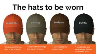 The hats to be worn
“I make sure there is
rigor in the process”
“I interpret the findings
into a point of view”
“I turn insights into
product idea”
“I create tools and
experiences that we
could learn from”
 