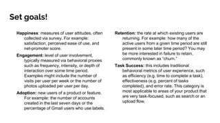 Set goals!
Happiness: measures of user attitudes, often
collected via survey. For example:
satisfaction, perceived ease of use, and
net-promoter score.
Engagement: level of user involvement,
typically measured via behavioral proxies
such as frequency, intensity, or depth of
interaction over some time period.
Examples might include the number of
visits per user per week or the number of
photos uploaded per user per day.
Adoption: new users of a product or feature.
For example: the number of accounts
created in the last seven days or the
percentage of Gmail users who use labels.
Retention: the rate at which existing users are
returning. For example: how many of the
active users from a given time period are still
present in some later time period? You may
be more interested in failure to retain,
commonly known as “churn.”
Task Success: this includes traditional
behavioral metrics of user experience, such
as efficiency (e.g. time to complete a task),
effectiveness (e.g. percent of tasks
completed), and error rate. This category is
most applicable to areas of your product that
are very task-focused, such as search or an
upload flow.
 