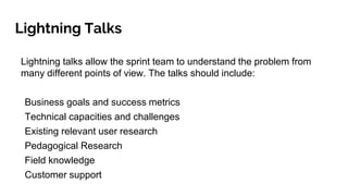 Lightning Talks
Lightning talks allow the sprint team to understand the problem from
many different points of view. The talks should include:
Business goals and success metrics
Technical capacities and challenges
Existing relevant user research
Pedagogical Research
Field knowledge
Customer support
 