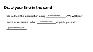 Draw your line in the sand
We will test this assumption using ______________. We will know
we have succeeded when _____________ of participants do
______________.
experiment type
success metric
quantifiable outcome
 
