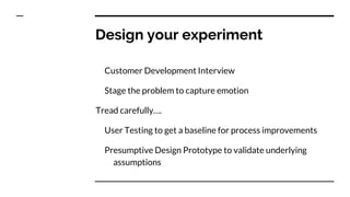 Design your experiment
Customer Development Interview
Stage the problem to capture emotion
Tread carefully….
User Testing to get a baseline for process improvements
Presumptive Design Prototype to validate underlying
assumptions
 