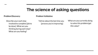 The science of asking questions
Problem Discovery
Describe your each step
involved to complete [job to
be done]. What are you
thinking during each step?
What are you feeling?
Problem Validation
Tell me about the last time you
[process you’re improving]
What are you currently doing
to solve this problem/get
this value?
 