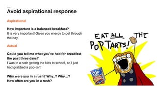Avoid aspirational response
Aspirational
How important is a balanced breakfast?
It is very important! Gives you energy to get through
the day
Actual
Could you tell me what you’ve had for breakfast
the past three days?
I was in a rush getting the kids to school, so I just
had grabbed a pop-tart!
Why were you in a rush? Why..? Why…?
How often are you in a rush?
 
