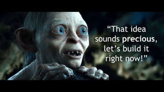 “That idea
sounds precious,
let’s build it
right now!”
 