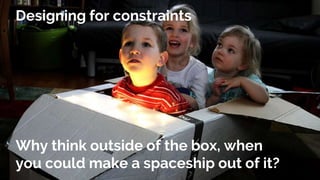 Why think outside of the box, when
you could make a spaceship out of it?
Designing for constraints
 