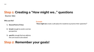 Step 1: Creating a “How might we…” questions
Why use this?
1. Shared Point of View
2. broad enough to avoid a narrow
perspective
3. specific enough that we address
the core issues to be solved
Example
“How might we create a safe place for students to practice their speeches?”
Source: Ideo
Step 2: Remember your goals!
 