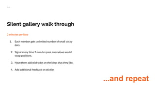 Silent gallery walk through
2 minutes per idea
1. Each member gets unlimited number of small sticky
dots
2. Signal every time 2 minutes pass, so reviews would
swap positions.
3. Have them add sticky dot on the ideas that they like.
4. Add additional feedback on stickies
...and repeat
 