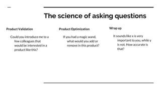 The science of asking questions
Product Validation
Could you introduce me to a
few colleagues that
would be interested in a
product like this?
Product Optimization
If you had a magic wand,
what would you add or
remove in this product?
Wrap up
It sounds like x is very
important to you, while y
is not. How accurate is
that?
 