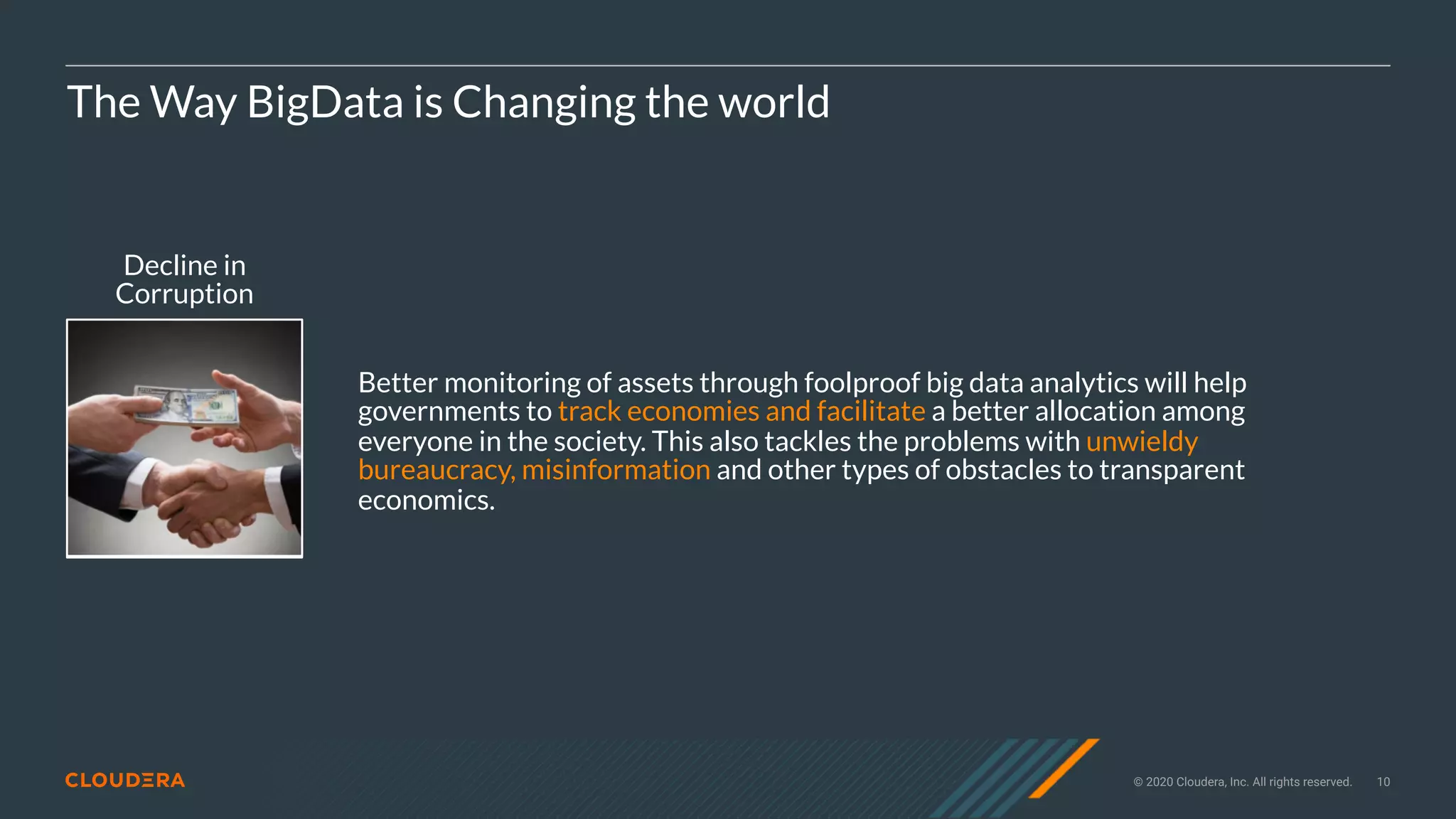 © 2020 Cloudera, Inc. All rights reserved. 10
Decline in
Corruption
The Way BigData is Changing the world
Better monitoring of assets through foolproof big data analytics will help
governments to track economies and facilitate a better allocation among
everyone in the society. This also tackles the problems with unwieldy
bureaucracy, misinformation and other types of obstacles to transparent
economics.
 