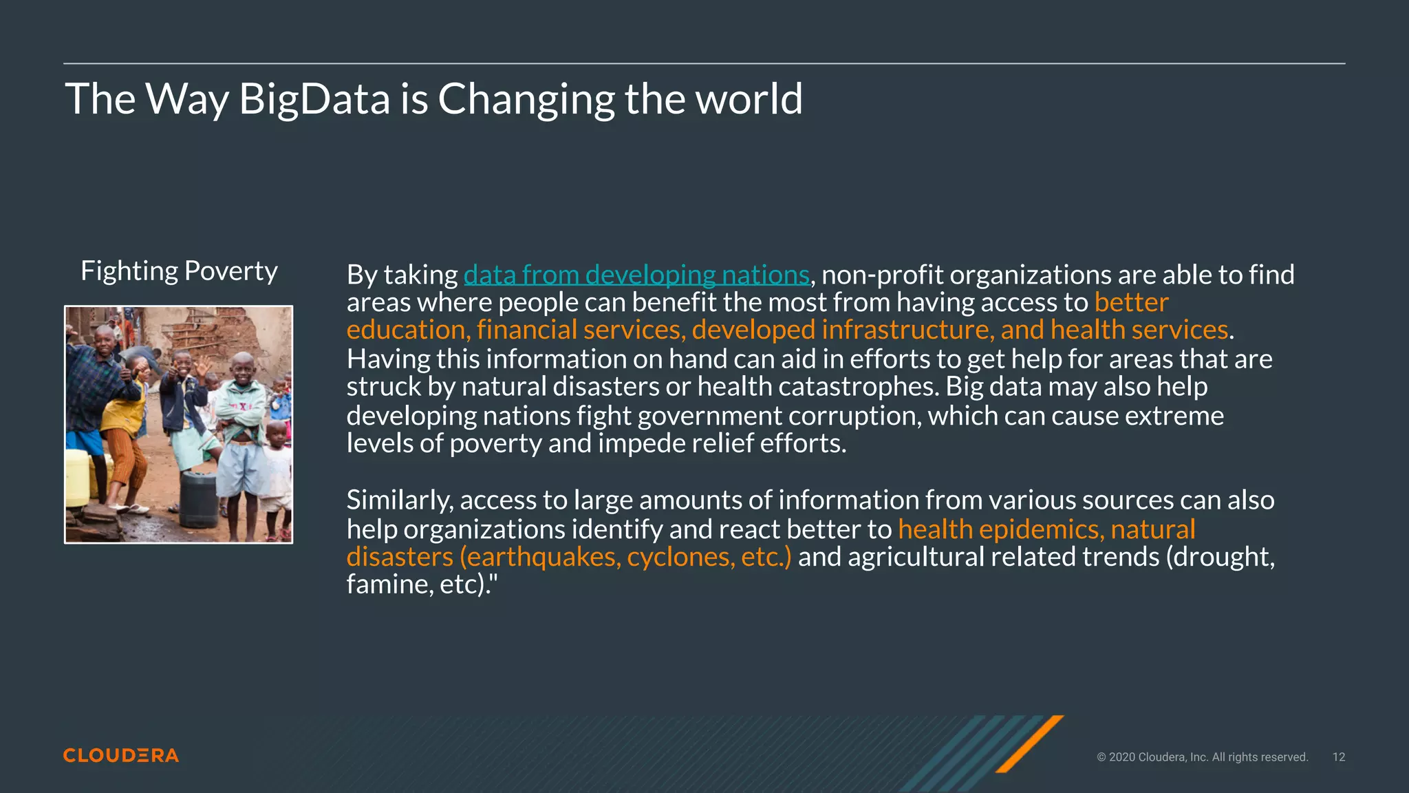 © 2020 Cloudera, Inc. All rights reserved. 12
Fighting Poverty
The Way BigData is Changing the world
By taking data from developing nations, non-profit organizations are able to find
areas where people can benefit the most from having access to better
education, financial services, developed infrastructure, and health services.
Having this information on hand can aid in efforts to get help for areas that are
struck by natural disasters or health catastrophes. Big data may also help
developing nations fight government corruption, which can cause extreme
levels of poverty and impede relief efforts.
Similarly, access to large amounts of information from various sources can also
help organizations identify and react better to health epidemics, natural
disasters (earthquakes, cyclones, etc.) and agricultural related trends (drought,
famine, etc)."
 