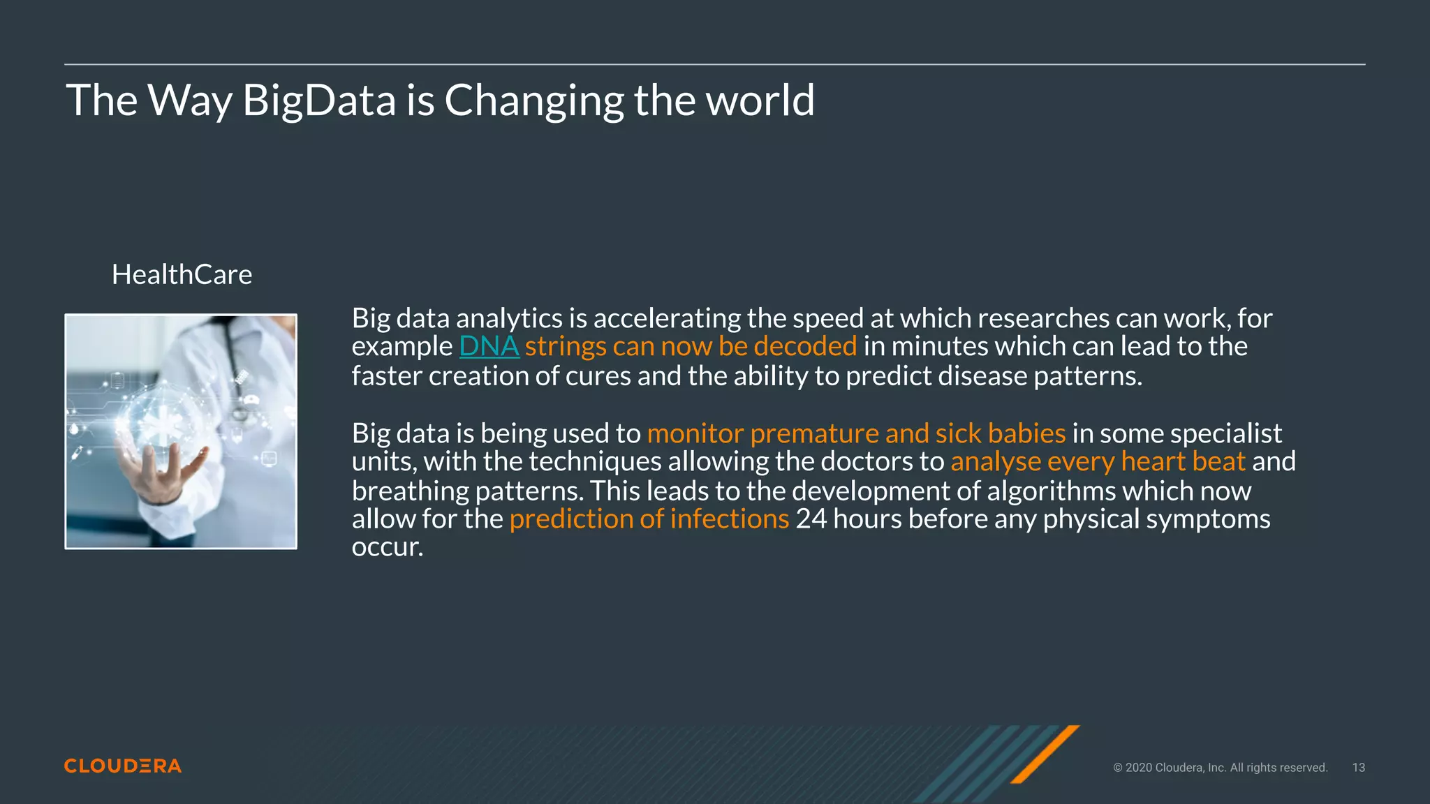 © 2020 Cloudera, Inc. All rights reserved. 13
HealthCare
The Way BigData is Changing the world
Big data analytics is accelerating the speed at which researches can work, for
example DNA strings can now be decoded in minutes which can lead to the
faster creation of cures and the ability to predict disease patterns.
Big data is being used to monitor premature and sick babies in some specialist
units, with the techniques allowing the doctors to analyse every heart beat and
breathing patterns. This leads to the development of algorithms which now
allow for the prediction of infections 24 hours before any physical symptoms
occur.
 