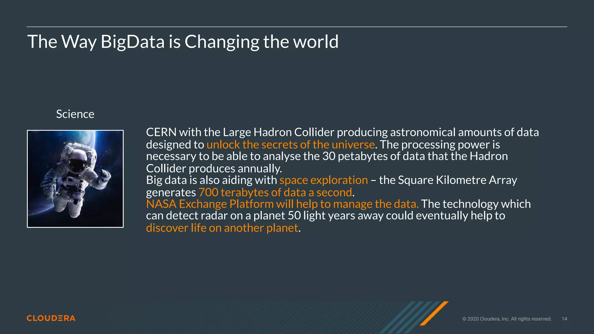 © 2020 Cloudera, Inc. All rights reserved. 14
Science
The Way BigData is Changing the world
CERN with the Large Hadron Collider producing astronomical amounts of data
designed to unlock the secrets of the universe. The processing power is
necessary to be able to analyse the 30 petabytes of data that the Hadron
Collider produces annually.
Big data is also aiding with space exploration – the Square Kilometre Array
generates 700 terabytes of data a second.
NASA Exchange Platform will help to manage the data. The technology which
can detect radar on a planet 50 light years away could eventually help to
discover life on another planet.
 