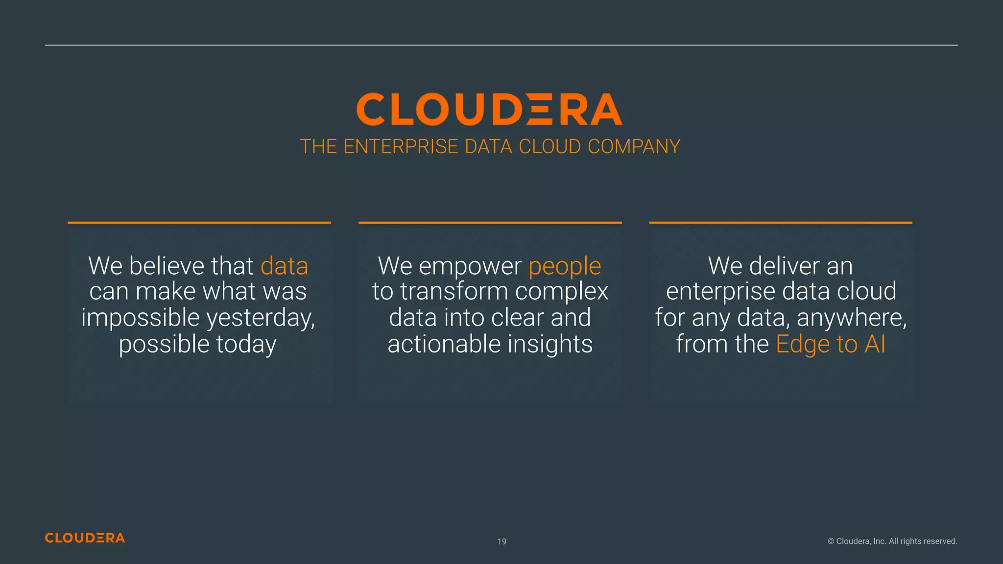 © Cloudera, Inc. All rights reserved.19
THE ENTERPRISE DATA CLOUD COMPANY
We believe that data
can make what was
impossible yesterday,
possible today
We empower people  
to transform complex
data into clear and
actionable insights
We deliver an  
enterprise data cloud
for any data, anywhere,
from the Edge to AI
 
