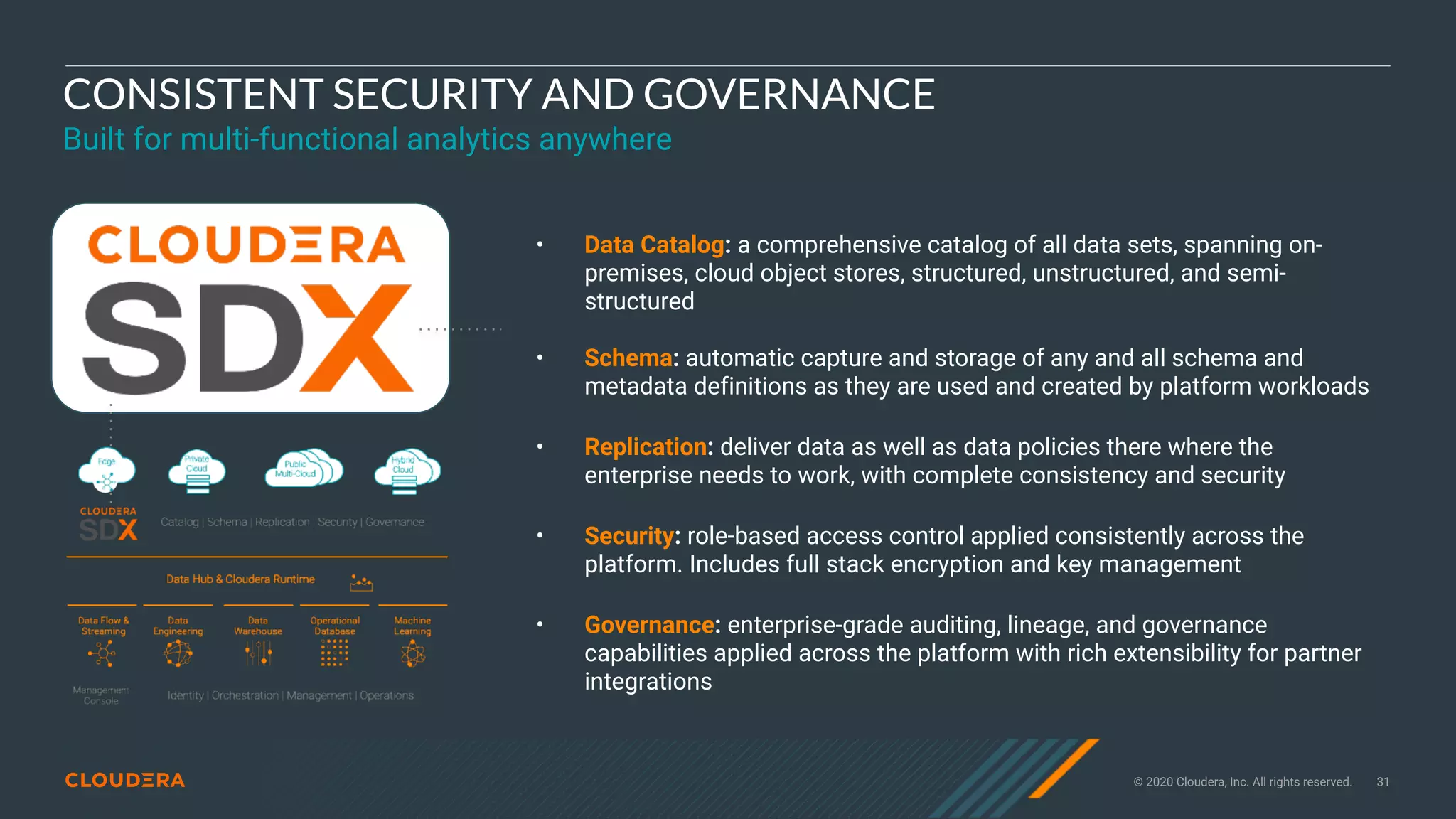 © 2020 Cloudera, Inc. All rights reserved. 31
CONSISTENT SECURITY AND GOVERNANCE
Built for multi-functional analytics anywhere
• Data Catalog: a comprehensive catalog of all data sets, spanning on-
premises, cloud object stores, structured, unstructured, and semi-
structured
• Schema: automatic capture and storage of any and all schema and
metadata definitions as they are used and created by platform workloads
• Replication: deliver data as well as data policies there where the
enterprise needs to work, with complete consistency and security
• Security: role-based access control applied consistently across the
platform. Includes full stack encryption and key management
• Governance: enterprise-grade auditing, lineage, and governance
capabilities applied across the platform with rich extensibility for partner
integrations
 