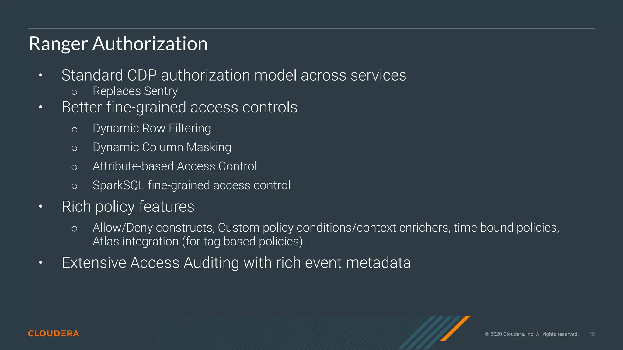 © 2020 Cloudera, Inc. All rights reserved. 48
Ranger Authorization
• Standard CDP authorization model across services
○ Replaces Sentry
• Better fine-grained access controls
○ Dynamic Row Filtering
○ Dynamic Column Masking
○ Attribute-based Access Control
○ SparkSQL fine-grained access control
• Rich policy features
○ Allow/Deny constructs, Custom policy conditions/context enrichers, time bound policies,
Atlas integration (for tag based policies)
• Extensive Access Auditing with rich event metadata
 