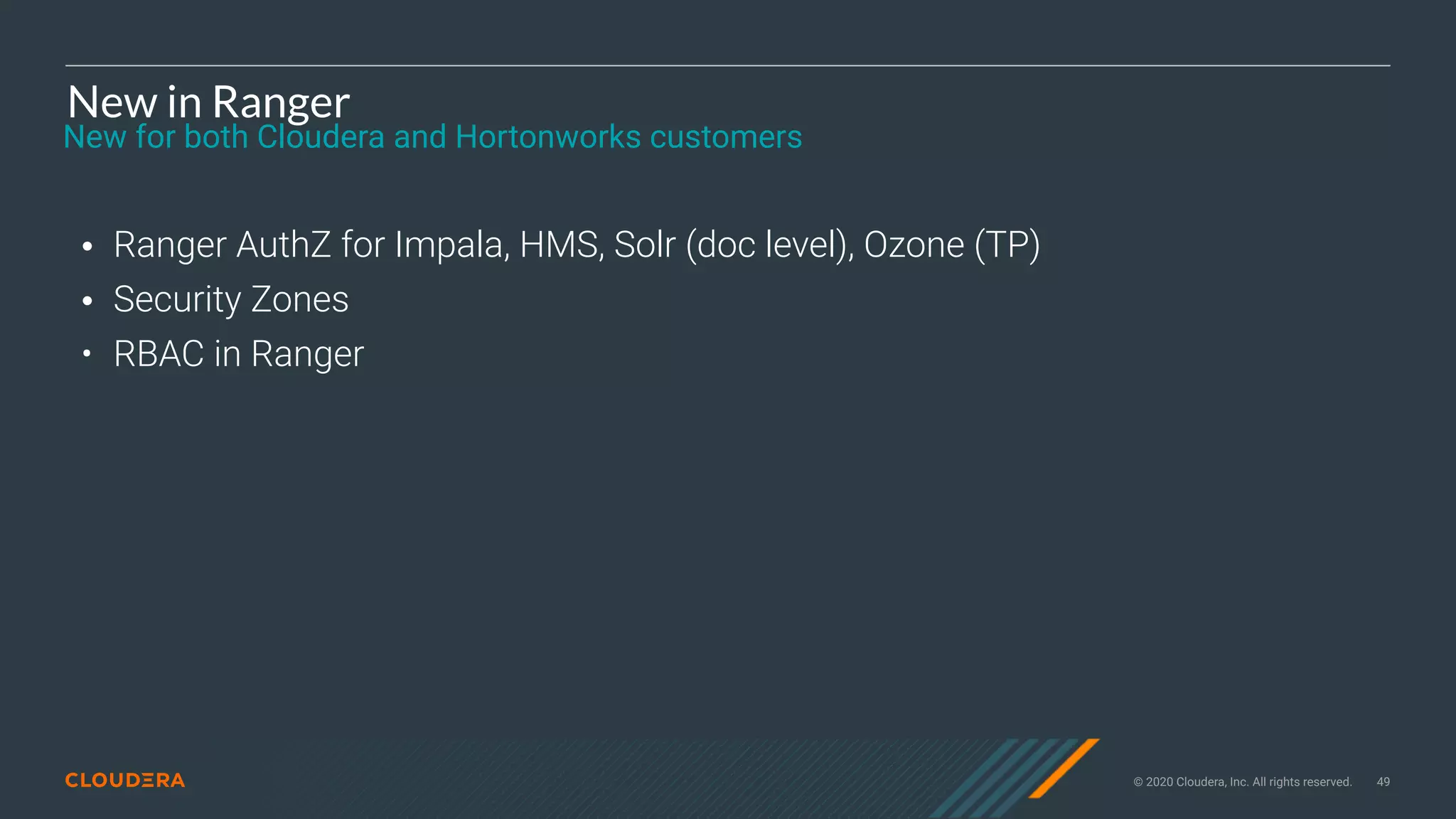 © 2020 Cloudera, Inc. All rights reserved. 49
New in Ranger
• Ranger AuthZ for Impala, HMS, Solr (doc level), Ozone (TP)
• Security Zones
• RBAC in Ranger
New for both Cloudera and Hortonworks customers
 