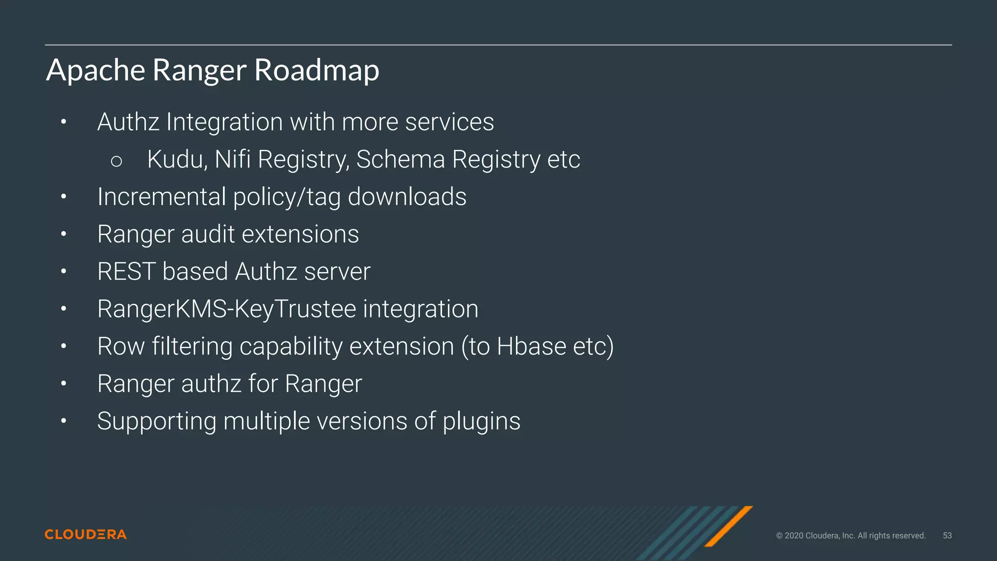 © 2020 Cloudera, Inc. All rights reserved. 53
Apache Ranger Roadmap
• Authz Integration with more services
○ Kudu, Nifi Registry, Schema Registry etc
• Incremental policy/tag downloads
• Ranger audit extensions
• REST based Authz server
• RangerKMS-KeyTrustee integration
• Row filtering capability extension (to Hbase etc)
• Ranger authz for Ranger
• Supporting multiple versions of plugins
 